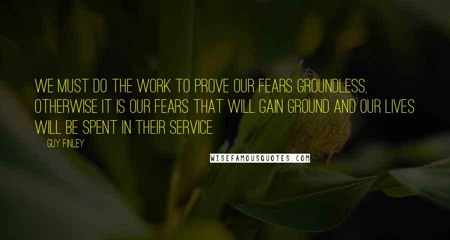 Guy Finley quotes: We must do the work to prove our fears groundless, otherwise it is our fears that will gain ground and our lives will be spent in their service.