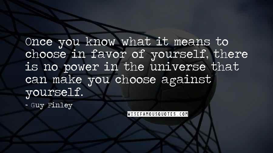 Guy Finley quotes: Once you know what it means to choose in favor of yourself, there is no power in the universe that can make you choose against yourself. Guy Finley quotes: Once you know what it means to choose in favor of yourself, there is no power in the universe that can make you choose against yourself.