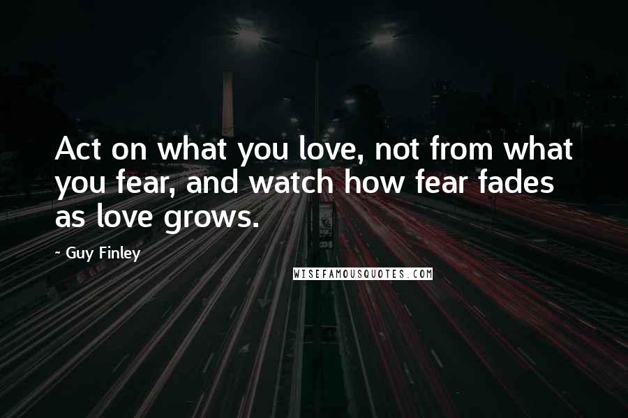 Guy Finley quotes: Act on what you love, not from what you fear, and watch how fear fades as love grows.