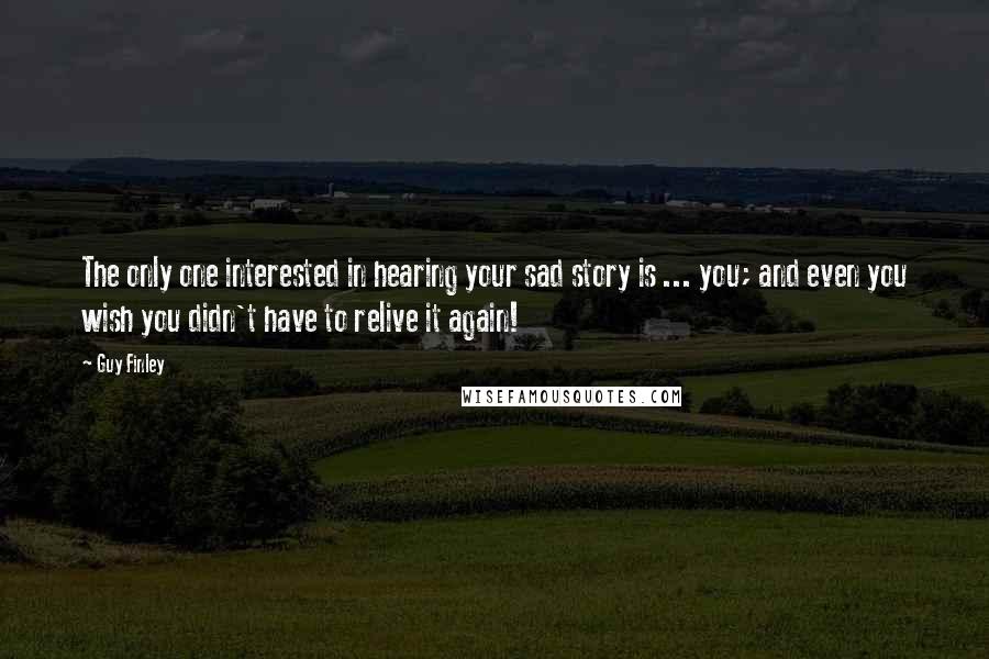 Guy Finley quotes: The only one interested in hearing your sad story is ... you; and even you wish you didn't have to relive it again!