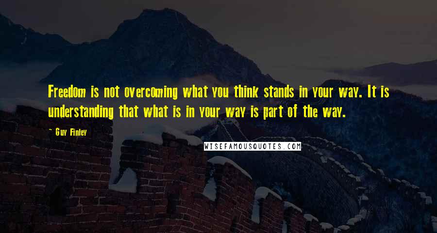 Guy Finley quotes: Freedom is not overcoming what you think stands in your way. It is understanding that what is in your way is part of the way.