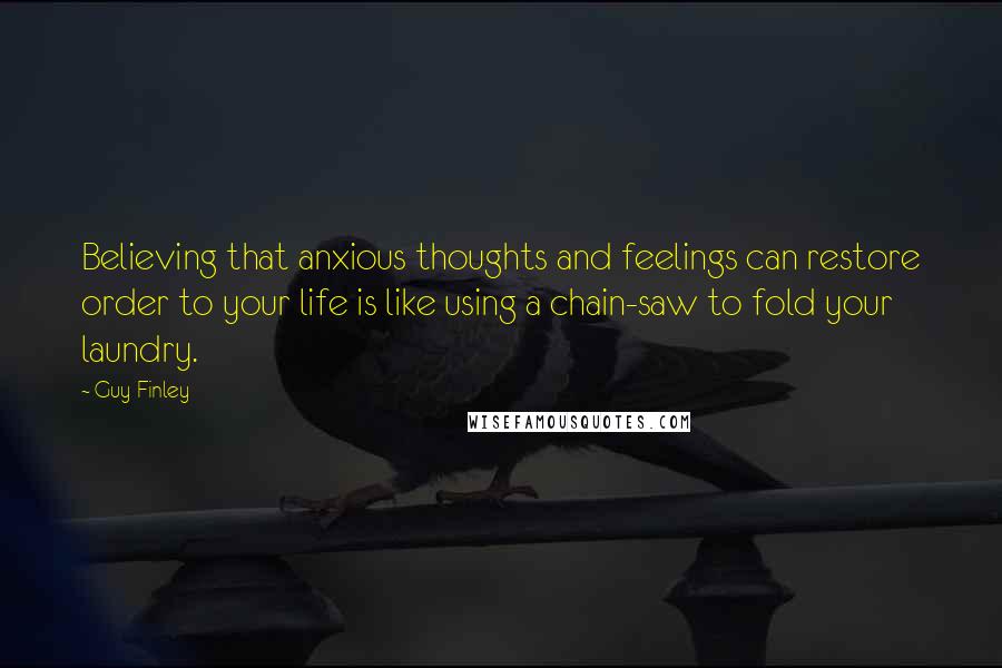 Guy Finley quotes: Believing that anxious thoughts and feelings can restore order to your life is like using a chain-saw to fold your laundry.