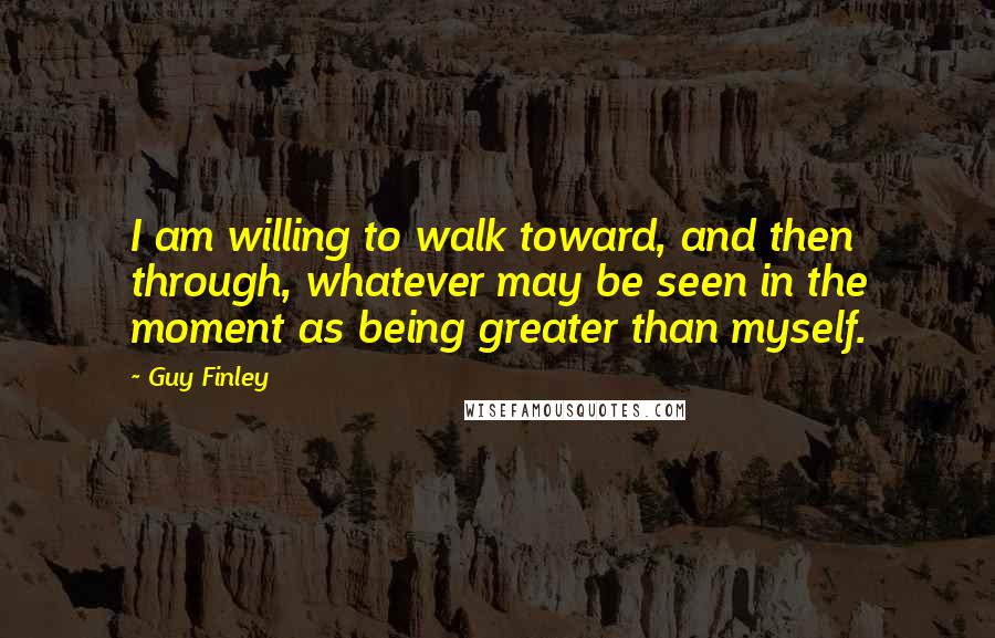 Guy Finley quotes: I am willing to walk toward, and then through, whatever may be seen in the moment as being greater than myself. Guy Finley quotes: I am willing to walk toward, and then through, whatever may be seen in the moment as being greater than myself.