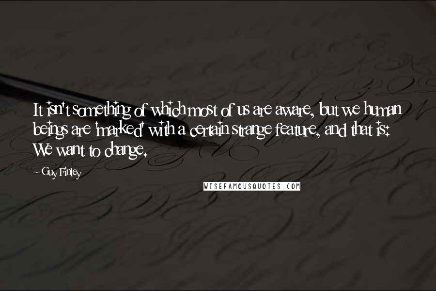 Guy Finley quotes: It isn't something of which most of us are aware, but we human beings are 'marked' with a certain strange feature, and that is: We want to change.