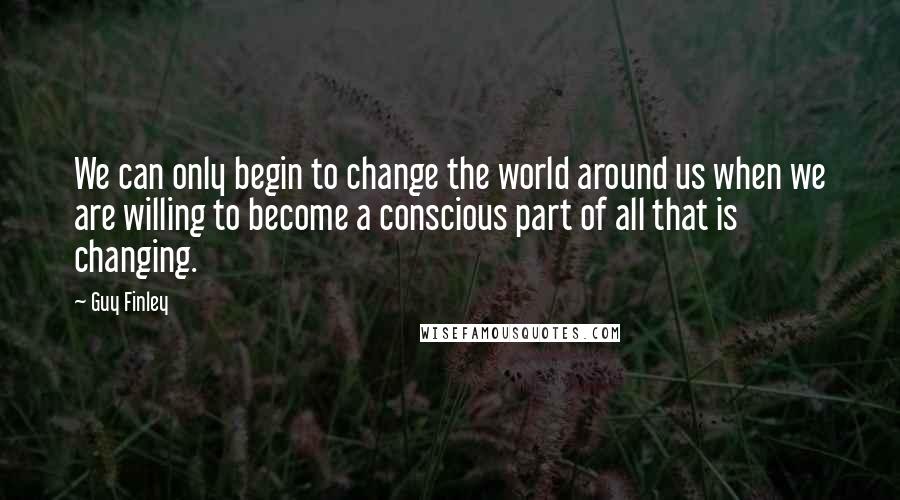 Guy Finley quotes: We can only begin to change the world around us when we are willing to become a conscious part of all that is changing.