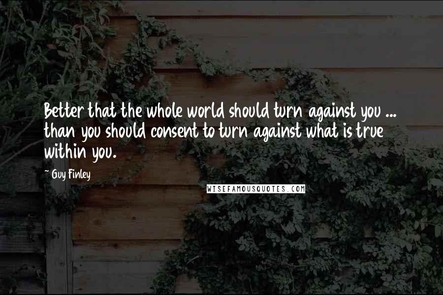 Guy Finley quotes: Better that the whole world should turn against you ... than you should consent to turn against what is true within you.