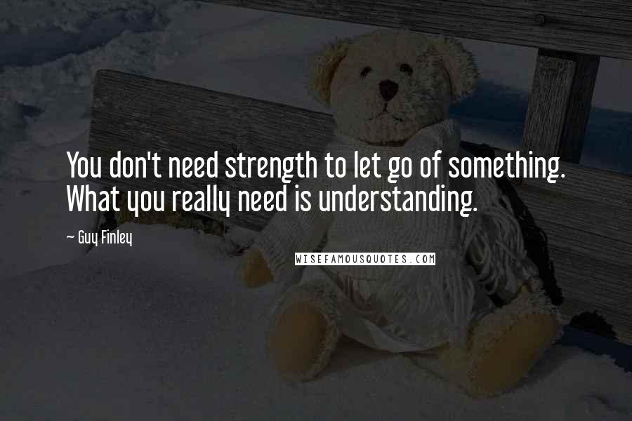 Guy Finley quotes: You don't need strength to let go of something. What you really need is understanding.