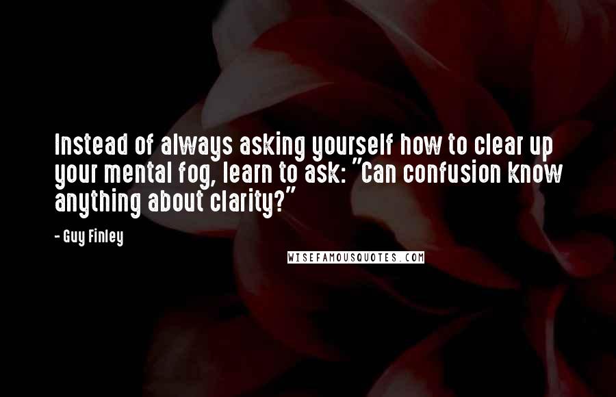 Guy Finley quotes: Instead of always asking yourself how to clear up your mental fog, learn to ask: "Can confusion know anything about clarity?"