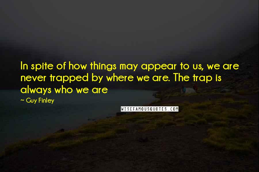 Guy Finley quotes: In spite of how things may appear to us, we are never trapped by where we are. The trap is always who we are