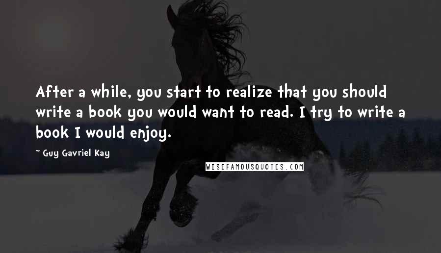 Guy Gavriel Kay quotes: After a while, you start to realize that you should write a book you would want to read. I try to write a book I would enjoy.