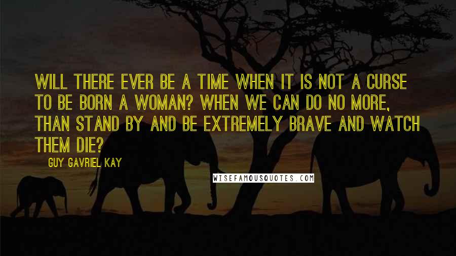 Guy Gavriel Kay quotes: Will there ever be a time when it is not a curse to be born a woman? When we can do no more, than stand by and be extremely brave