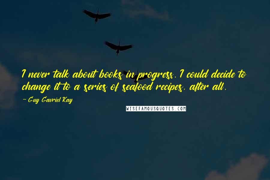 Guy Gavriel Kay quotes: I never talk about books in progress. I could decide to change it to a series of seafood recipes, after all.