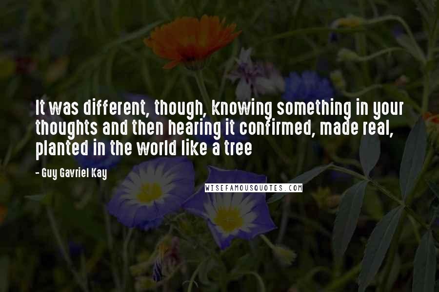 Guy Gavriel Kay quotes: It was different, though, knowing something in your thoughts and then hearing it confirmed, made real, planted in the world like a tree