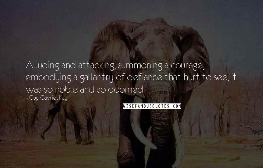 Guy Gavriel Kay quotes: Alluding and attacking, summoning a courage, embodying a gallantry of defiance that hurt to see, it was so noble and so doomed.