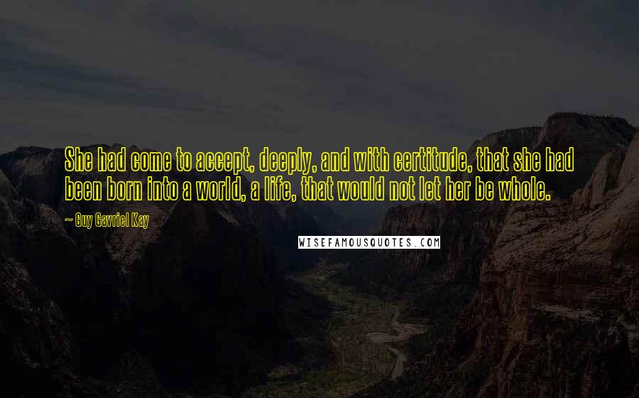 Guy Gavriel Kay quotes: She had come to accept, deeply, and with certitude, that she had been born into a world, a life, that would not let her be whole.