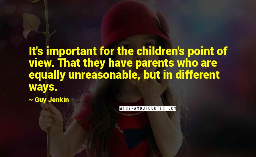 Guy Jenkin quotes: It's important for the children's point of view. That they have parents who are equally unreasonable, but in different ways. Guy Jenkin quotes: It's important for the children's point of view. That they have parents who are equally unreasonable, but in different ways.