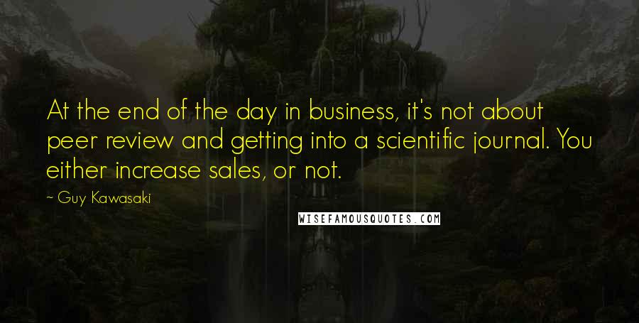 Guy Kawasaki quotes: At the end of the day in business, it's not about peer review and getting into a scientific journal. You either increase sales, or not.