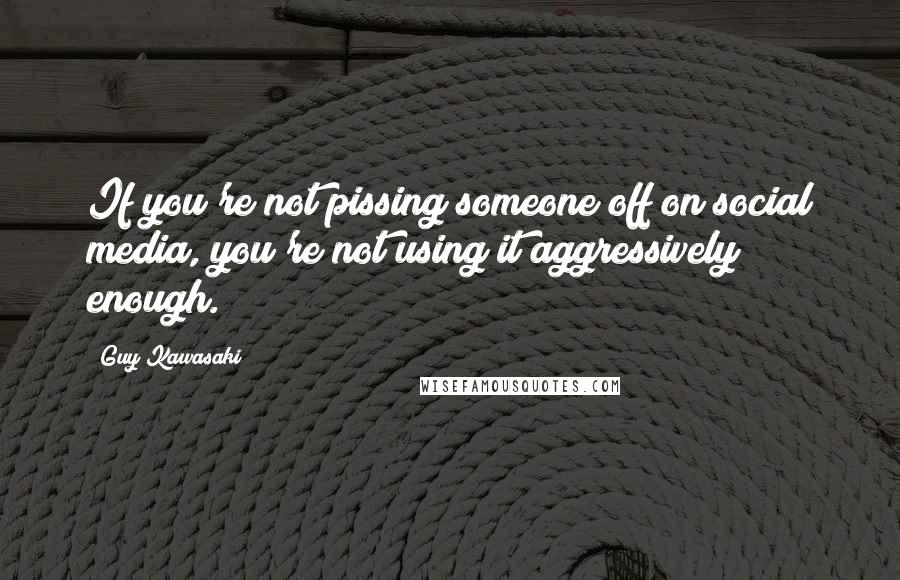 Guy Kawasaki quotes: If you're not pissing someone off on social media, you're not using it aggressively enough.