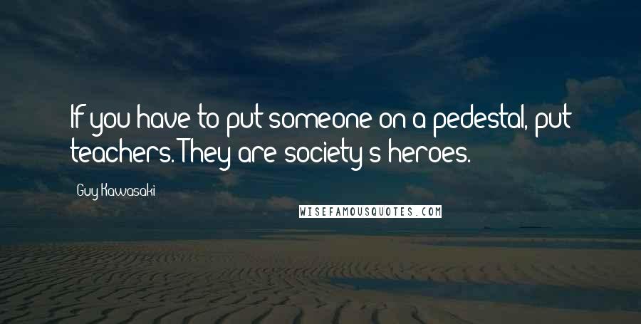 Guy Kawasaki quotes: If you have to put someone on a pedestal, put teachers. They are society's heroes.