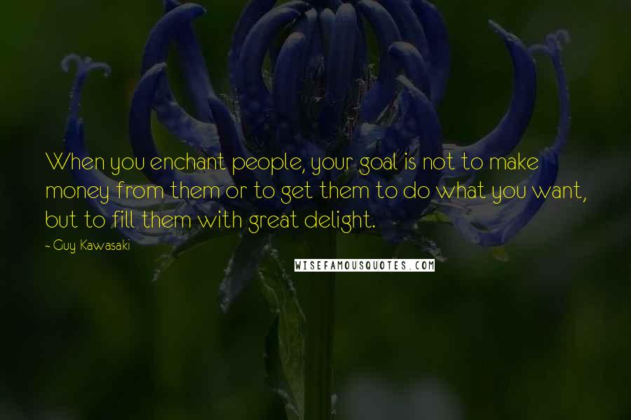 Guy Kawasaki quotes: When you enchant people, your goal is not to make money from them or to get them to do what you want, but to fill them with great delight. Guy Kawasaki quotes: When you enchant people, your goal is not to make money from them or to get them to do what you want, but to fill them with great delight.