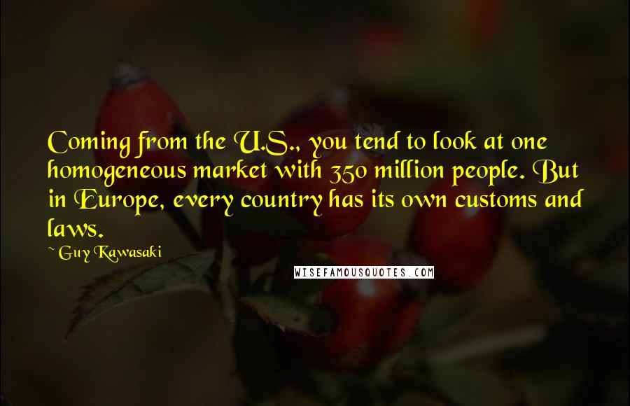 Guy Kawasaki quotes: Coming from the U.S., you tend to look at one homogeneous market with 350 million people. But in Europe, every country has its own customs and laws.