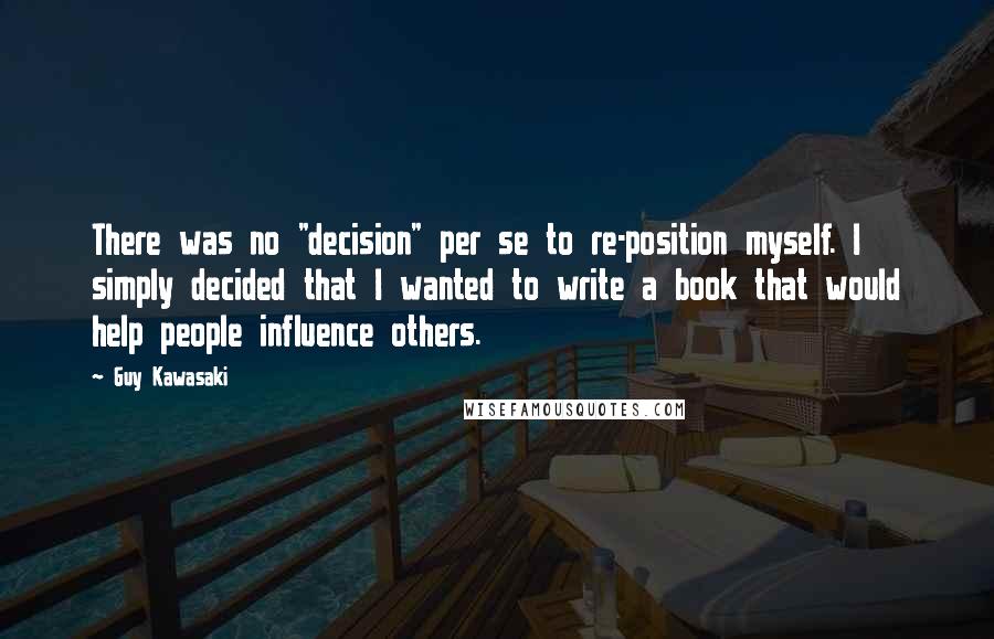 Guy Kawasaki quotes: There was no "decision" per se to re-position myself. I simply decided that I wanted to write a book that would help people influence others.