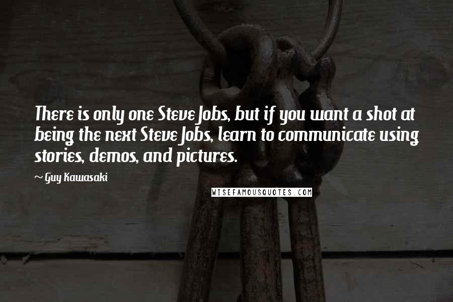 Guy Kawasaki quotes: There is only one Steve Jobs, but if you want a shot at being the next Steve Jobs, learn to communicate using stories, demos, and pictures. Guy Kawasaki quotes: There is only one Steve Jobs, but if you want a shot at being the next Steve Jobs, learn to communicate using stories, demos, and pictures.