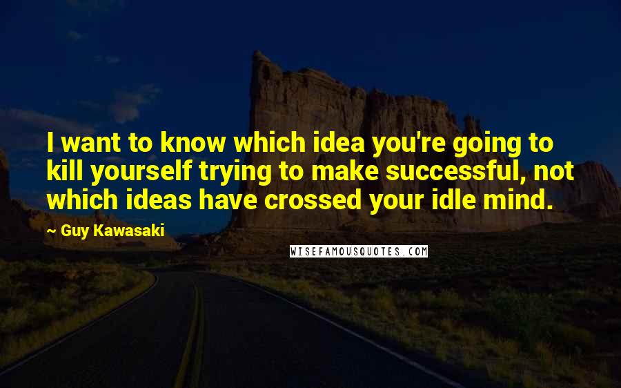 Guy Kawasaki quotes: I want to know which idea you're going to kill yourself trying to make successful, not which ideas have crossed your idle mind.