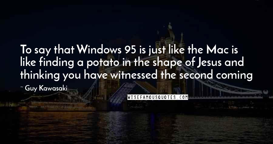 Guy Kawasaki quotes: To say that Windows 95 is just like the Mac is like finding a potato in the shape of Jesus and thinking you have witnessed the second coming