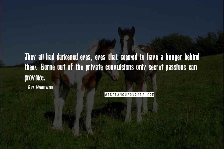 Guy Mankowski quotes: They all had darkened eyes, eyes that seemed to have a hunger behind them. Borne out of the private convulsions only secret passions can provoke.