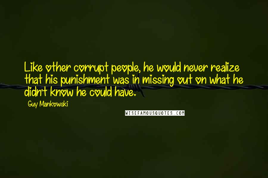 Guy Mankowski quotes: Like other corrupt people, he would never realize that his punishment was in missing out on what he didn't know he could have.