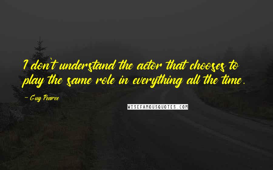 Guy Pearce quotes: I don't understand the actor that chooses to play the same role in everything all the time.