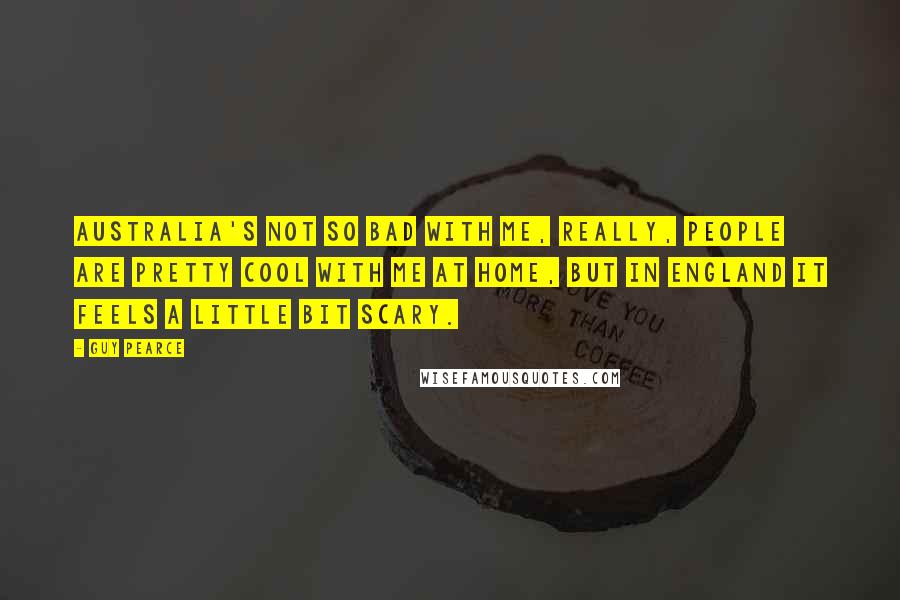 Guy Pearce quotes: Australia's not so bad with me, really, people are pretty cool with me at home, but in England it feels a little bit scary.