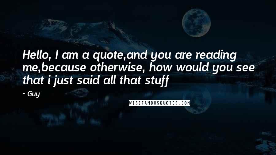 Guy quotes: Hello, I am a quote,and you are reading me,because otherwise, how would you see that i just said all that stuff