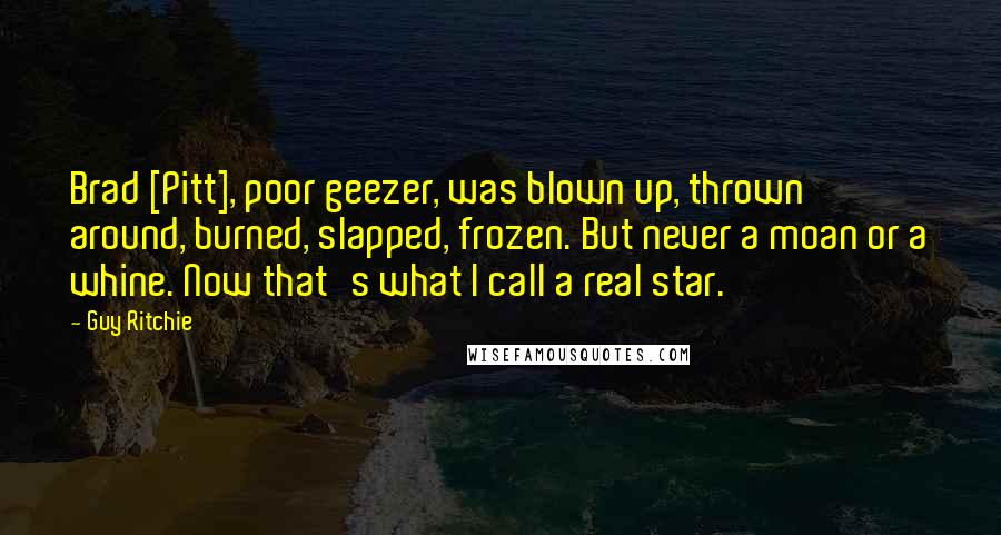 Guy Ritchie quotes: Brad [Pitt], poor geezer, was blown up, thrown around, burned, slapped, frozen. But never a moan or a whine. Now that's what I call a real star.