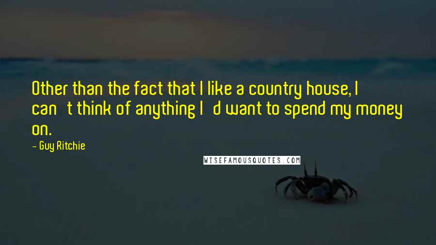 Guy Ritchie quotes: Other than the fact that I like a country house, I can't think of anything I'd want to spend my money on.
