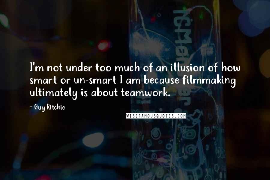 Guy Ritchie quotes: I'm not under too much of an illusion of how smart or un-smart I am because filmmaking ultimately is about teamwork.