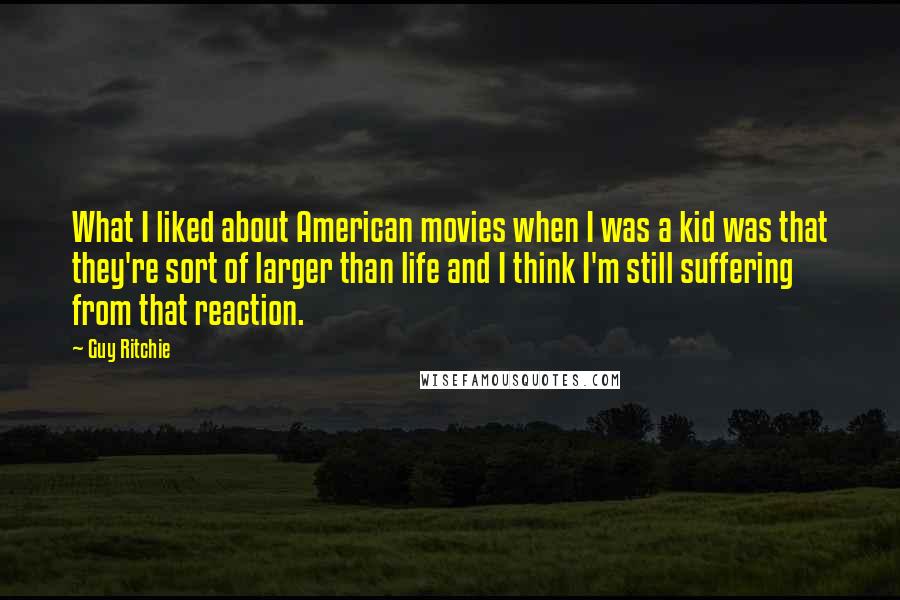 Guy Ritchie quotes: What I liked about American movies when I was a kid was that they're sort of larger than life and I think I'm still suffering from that reaction.