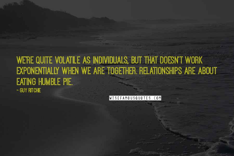 Guy Ritchie quotes: We're quite volatile as individuals, but that doesn't work exponentially when we are together. Relationships are about eating humble pie.
