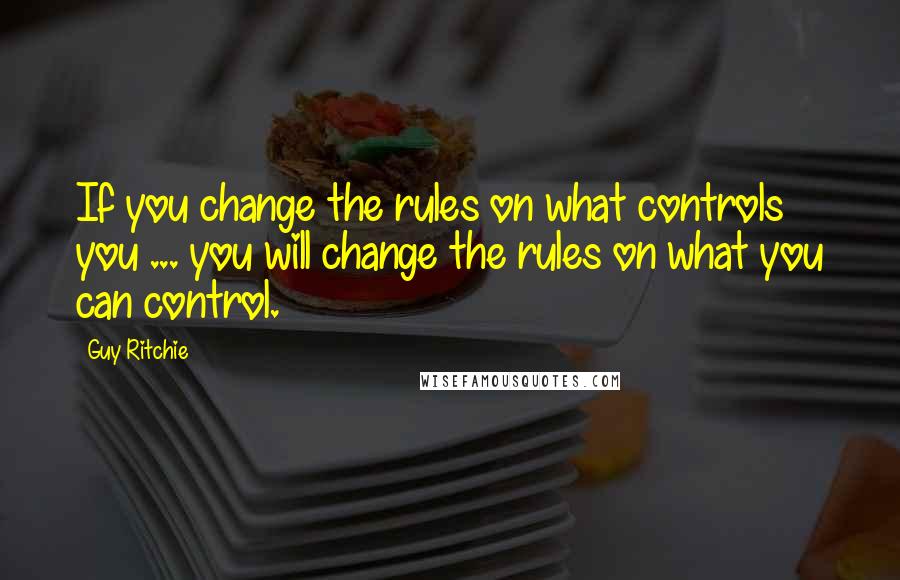 Guy Ritchie quotes: If you change the rules on what controls you ... you will change the rules on what you can control.