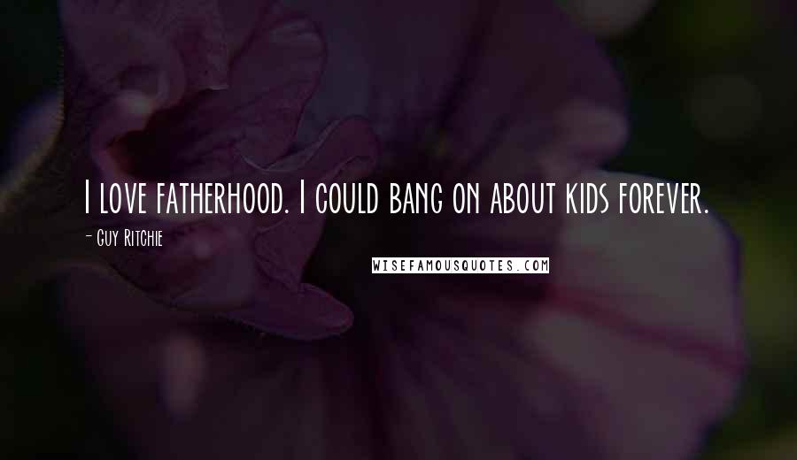 Guy Ritchie quotes: I love fatherhood. I could bang on about kids forever.