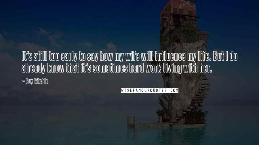 Guy Ritchie quotes: It's still too early to say how my wife will influence my life. But I do already know that it's sometimes hard work living with her.