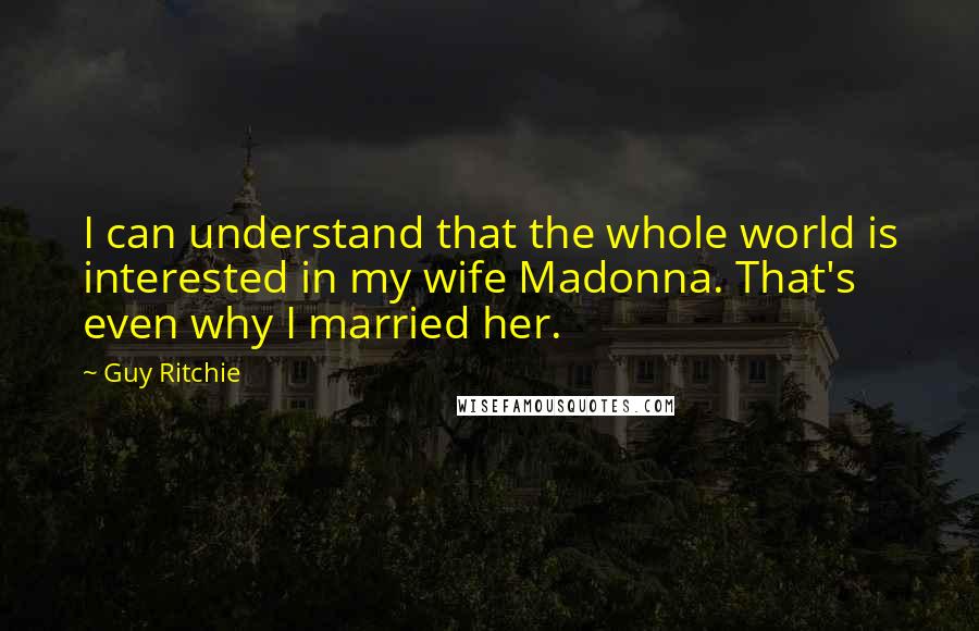 Guy Ritchie quotes: I can understand that the whole world is interested in my wife Madonna. That's even why I married her.