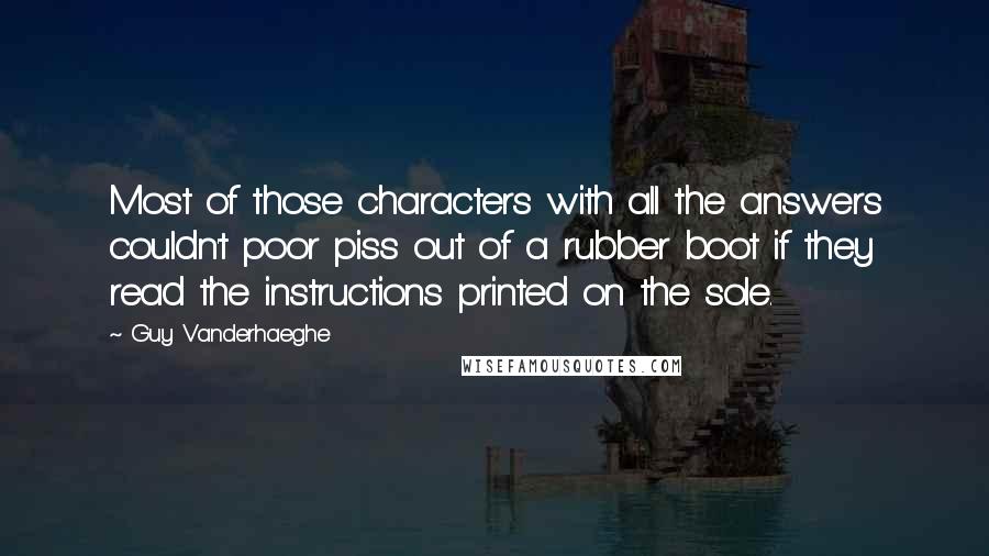 Guy Vanderhaeghe quotes: Most of those characters with all the answers couldn't poor piss out of a rubber boot if they read the instructions printed on the sole.