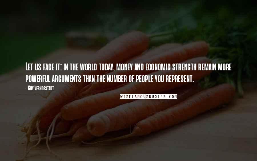 Guy Verhofstadt quotes: Let us face it: in the world today, money and economic strength remain more powerful arguments than the number of people you represent.