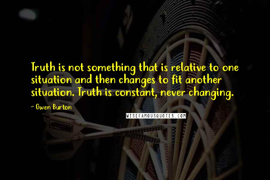 Gwen Burton quotes: Truth is not something that is relative to one situation and then changes to fit another situation. Truth is constant, never changing.