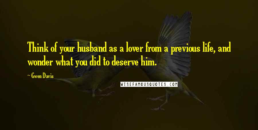 Gwen Davis quotes: Think of your husband as a lover from a previous life, and wonder what you did to deserve him.