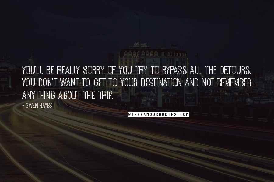 Gwen Hayes quotes: You'll be really sorry of you try to bypass all the detours. You don't want to get to your destination and not remember anything about the trip. Gwen Hayes quotes: You'll be really sorry of you try to bypass all the detours. You don't want to get to your destination and not remember anything about the trip.