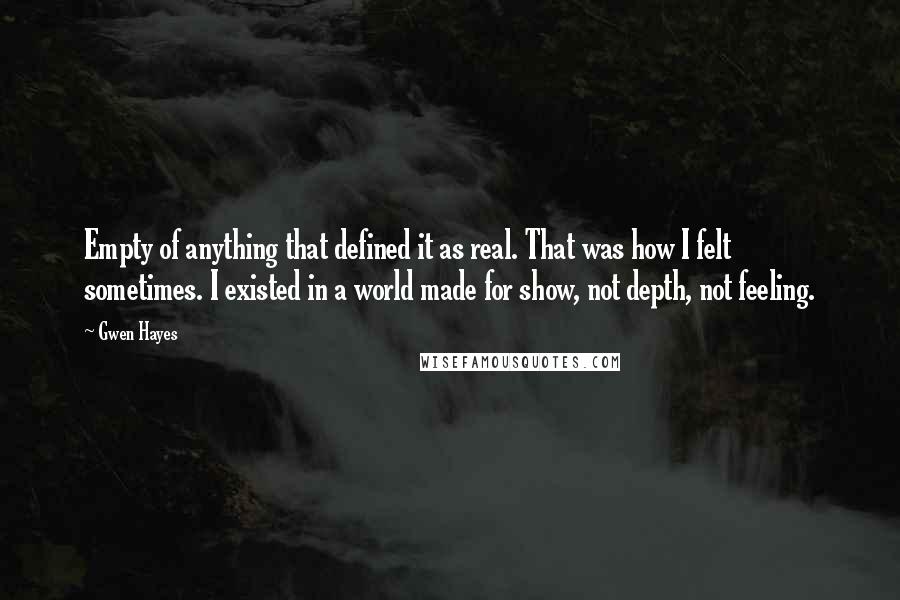Gwen Hayes quotes: Empty of anything that defined it as real. That was how I felt sometimes. I existed in a world made for show, not depth, not feeling. Gwen Hayes quotes: Empty of anything that defined it as real. That was how I felt sometimes. I existed in a world made for show, not depth, not feeling.