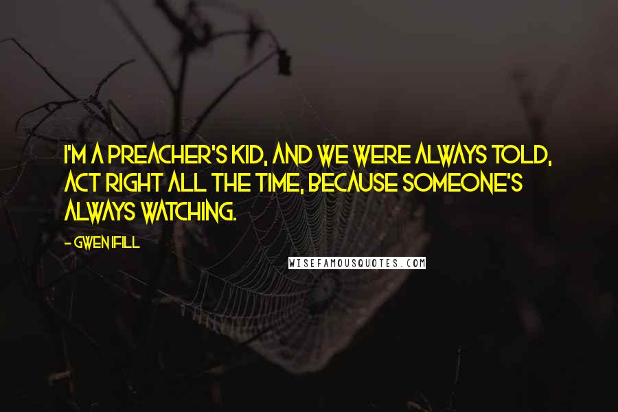 Gwen Ifill quotes: I'm a preacher's kid, and we were always told, Act right all the time, because someone's always watching.